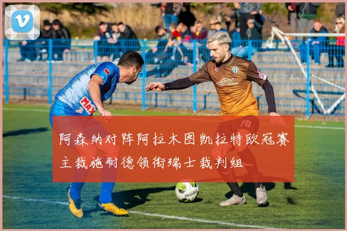 阿森纳对阵阿拉木图凯拉特欧冠赛主裁施耐德领衔瑞士裁判组