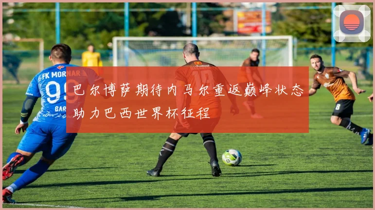 巴尔博萨期待内马尔重返巅峰状态助力巴西世界杯征程