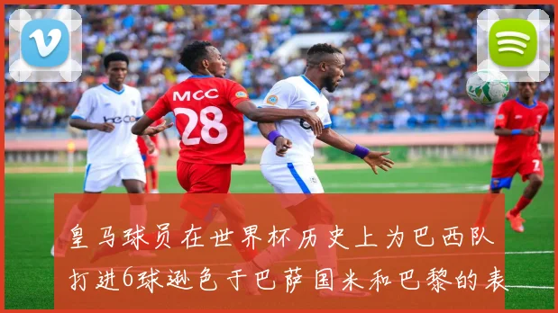 皇马球员在世界杯历史上为巴西队打进6球逊色于巴萨国米和巴黎的表现