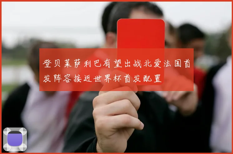 登贝莱萨利巴有望出战北爱法国首发阵容接近世界杯首发配置