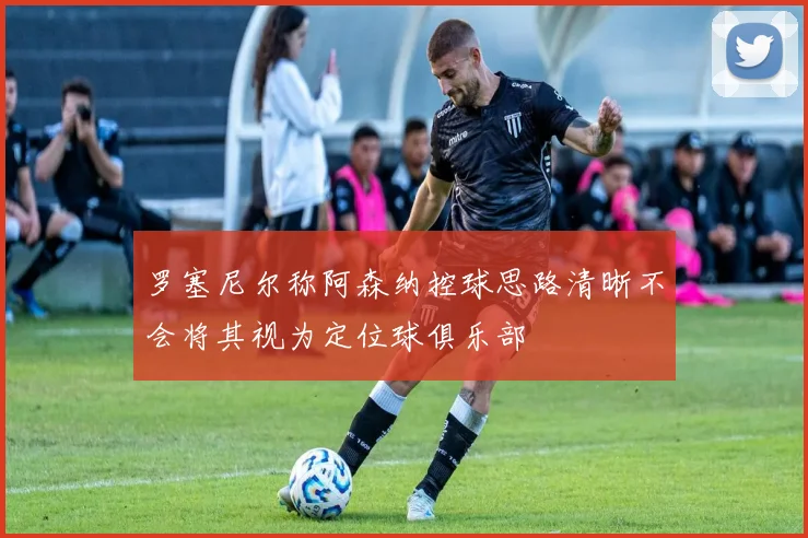 罗塞尼尔称阿森纳控球思路清晰不会将其视为定位球俱乐部