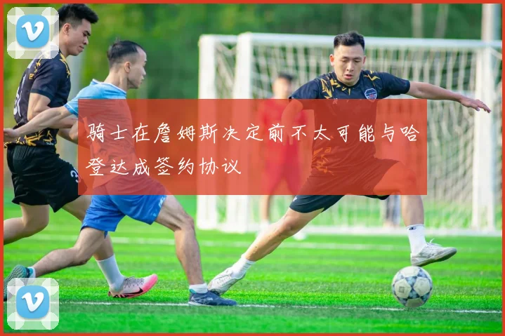 骑士在詹姆斯决定前不太可能与哈登达成签约协议