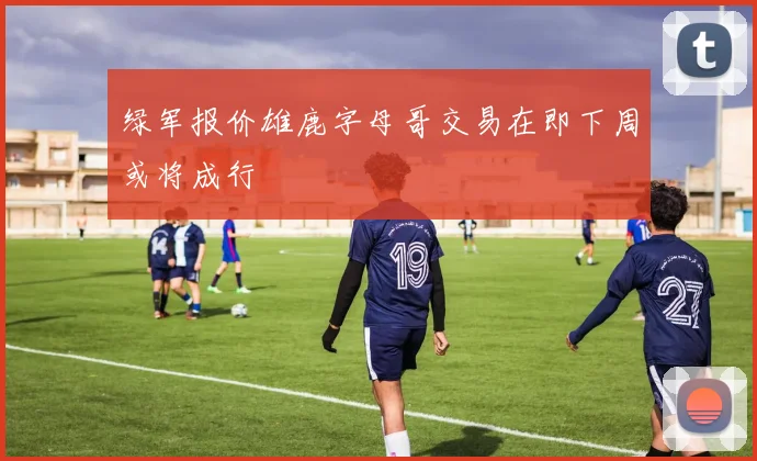 绿军报价雄鹿字母哥交易在即下周或将成行