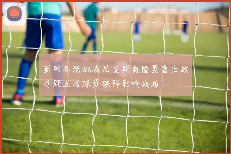篮网客场挑战尼克斯戴隆夏普出战存疑五名球员缺阵影响战局