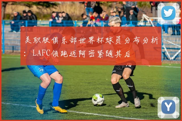 美职联俱乐部世界杯球员分布分析：LAFC领跑迈阿密紧随其后