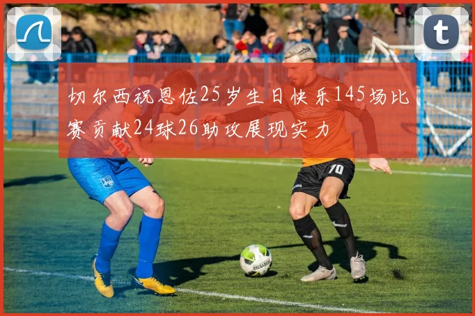 切尔西祝恩佐25岁生日快乐145场比赛贡献24球26助攻展现实力