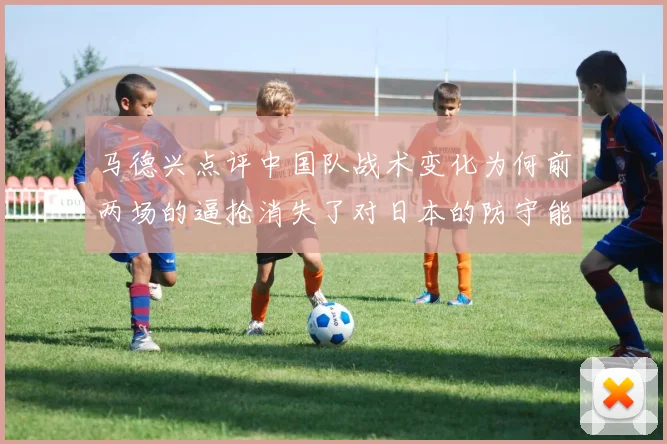 马德兴点评中国队战术变化为何前两场的逼抢消失了对日本的防守能否奏效
