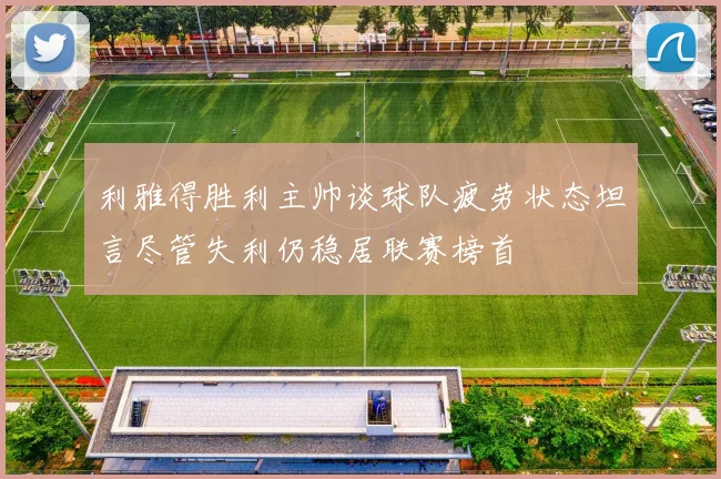 利雅得胜利主帅谈球队疲劳状态坦言尽管失利仍稳居联赛榜首
