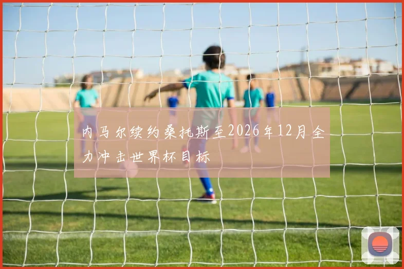 内马尔续约桑托斯至2026年12月全力冲击世界杯目标