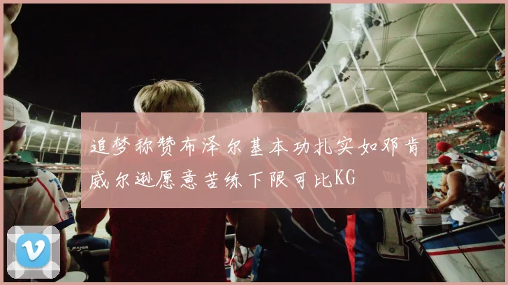追梦称赞布泽尔基本功扎实如邓肯威尔逊愿意苦练下限可比KG