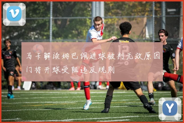 马卡解读姆巴佩进球被判无效原因门将开球受阻违反规则