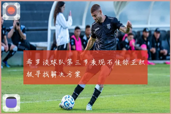 希罗谈球队第三节表现不佳称正积极寻找解决方案