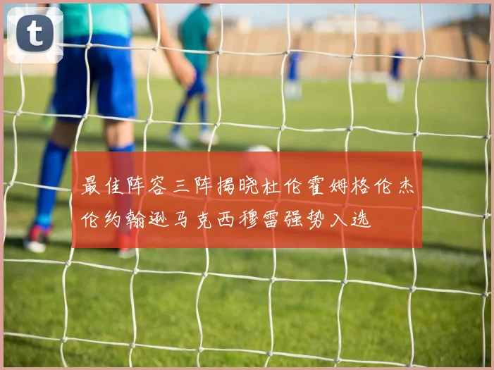 最佳阵容三阵揭晓杜伦霍姆格伦杰伦约翰逊马克西穆雷强势入选