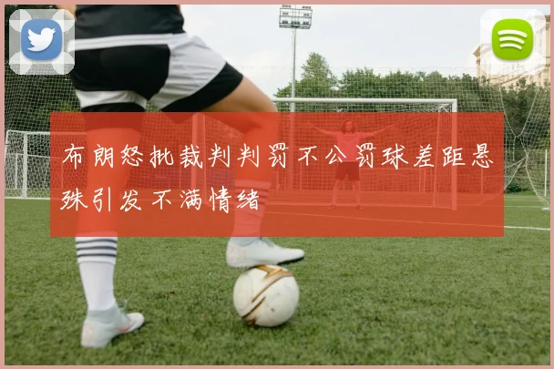 布朗怒批裁判判罚不公罚球差距悬殊引发不满情绪