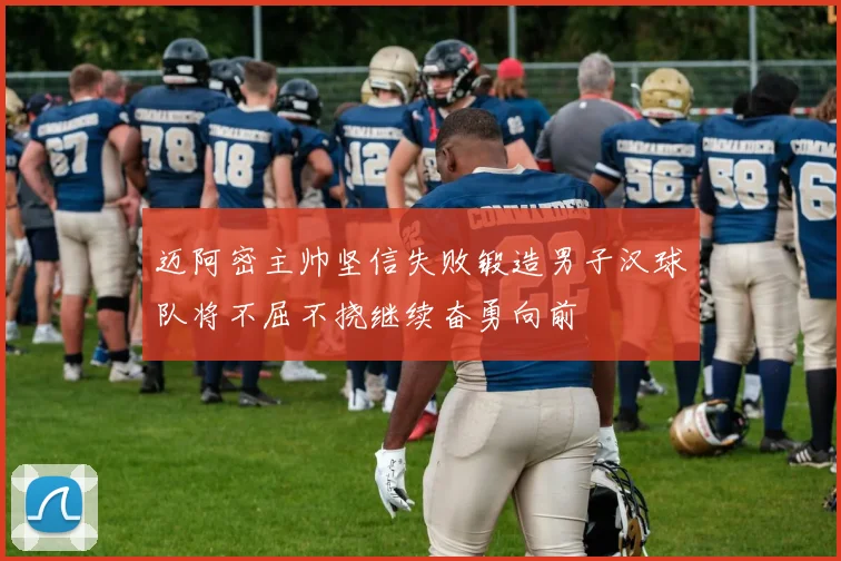 迈阿密主帅坚信失败锻造男子汉球队将不屈不挠继续奋勇向前