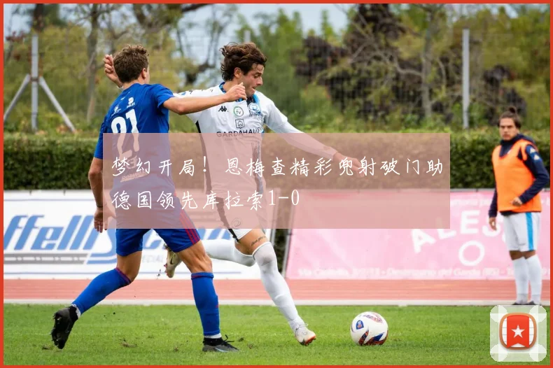梦幻开局！恩梅查精彩兜射破门助德国领先库拉索1-0