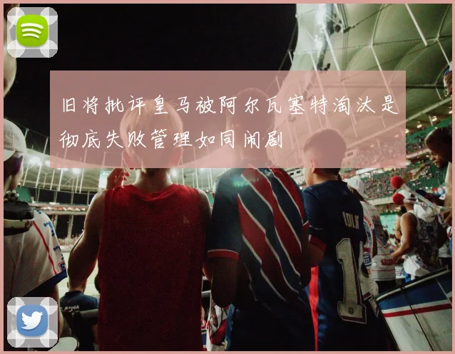 旧将批评皇马被阿尔瓦塞特淘汰是彻底失败管理如同闹剧