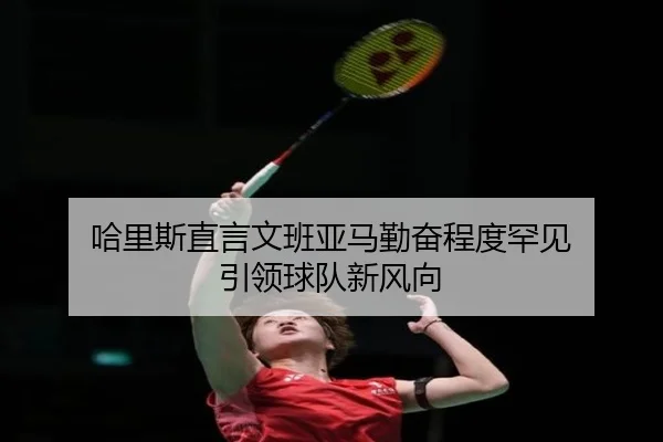 哈里斯直言文班亚马勤奋程度罕见 引领球队新风向